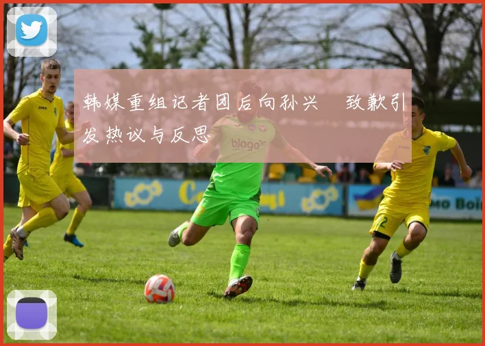 韩媒重组记者团后向孙兴慜致歉引发热议与反思