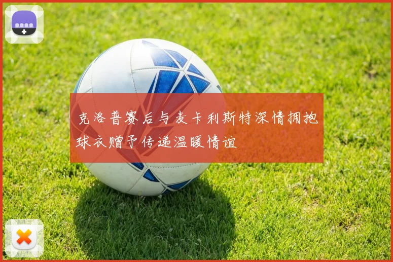克洛普赛后与麦卡利斯特深情拥抱球衣赠予传递温暖情谊