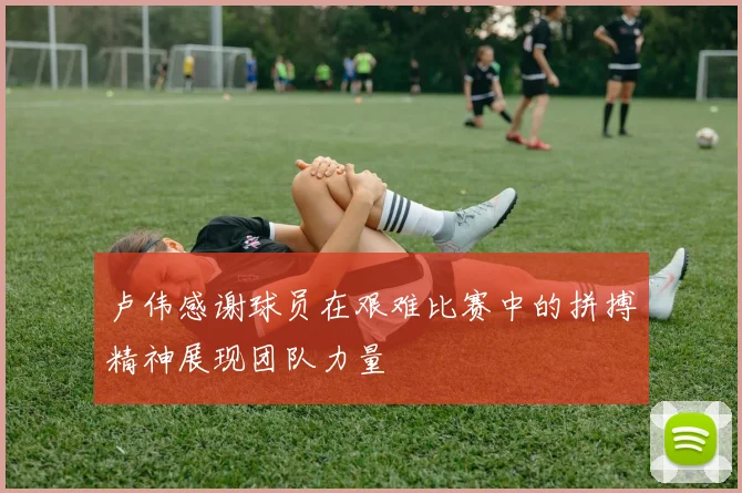 卢伟感谢球员在艰难比赛中的拼搏精神展现团队力量