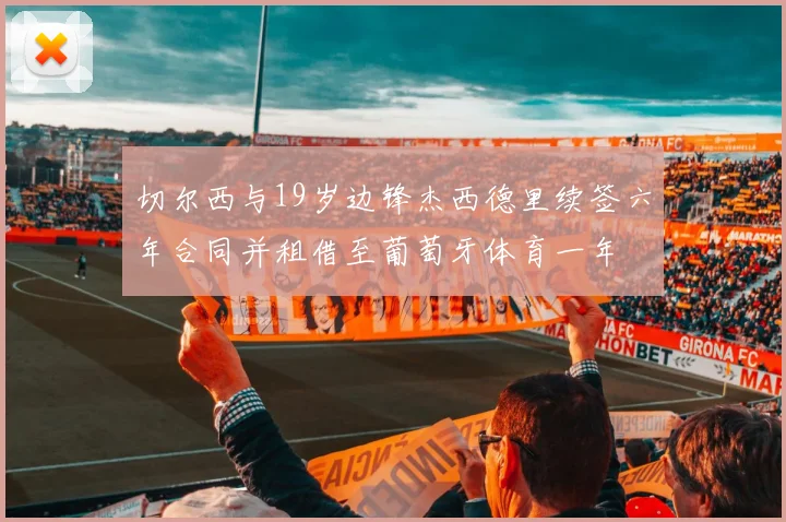 切尔西与19岁边锋杰西德里续签六年合同并租借至葡萄牙体育一年