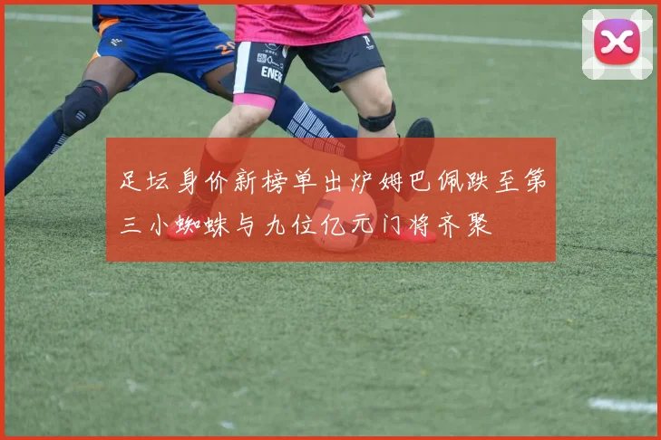 足坛身价新榜单出炉姆巴佩跌至第三小蜘蛛与九位亿元门将齐聚
