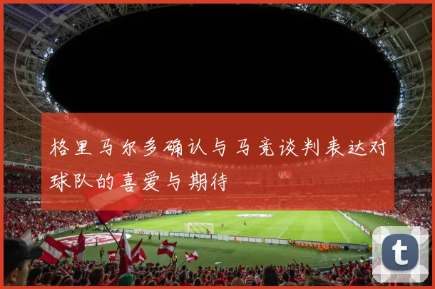 格里马尔多确认与马竞谈判表达对球队的喜爱与期待