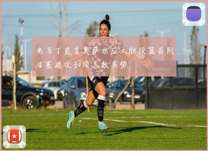 老马丁直言奥萨尔应大胆投篮否则活塞进攻如同人数劣势