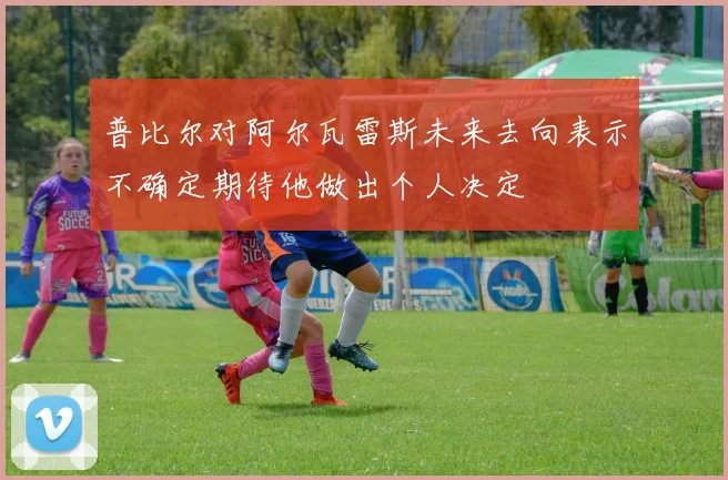 普比尔对阿尔瓦雷斯未来去向表示不确定期待他做出个人决定