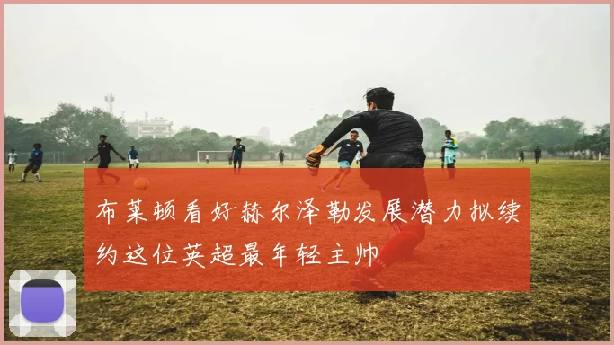 布莱顿看好赫尔泽勒发展潜力拟续约这位英超最年轻主帅