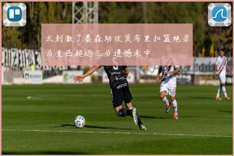 太刺激了泰森助攻莫布里扣篮绝杀马克西超远三分遗憾未中