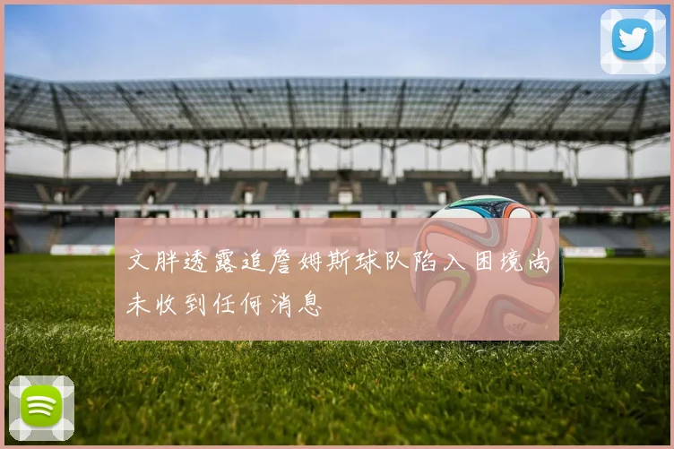 文胖透露追詹姆斯球队陷入困境尚未收到任何消息