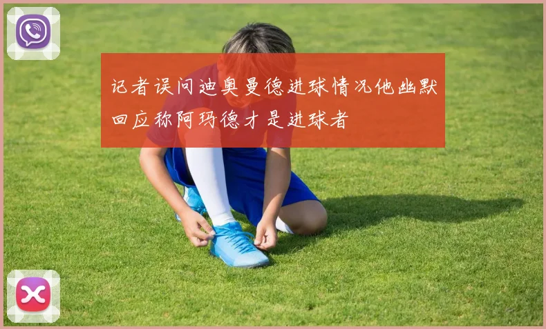 记者误问迪奥曼德进球情况他幽默回应称阿玛德才是进球者