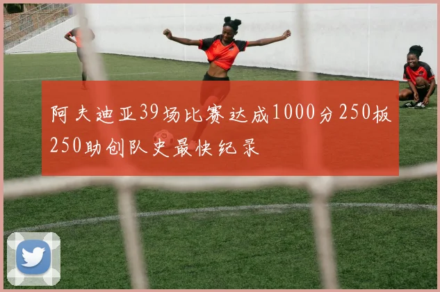 阿夫迪亚39场比赛达成1000分250板250助创队史最快纪录