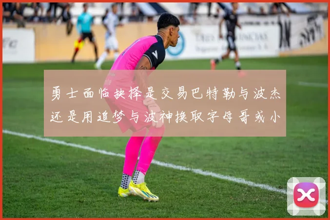 勇士面临抉择是交易巴特勒与波杰还是用追梦与波神换取字母哥或小卡