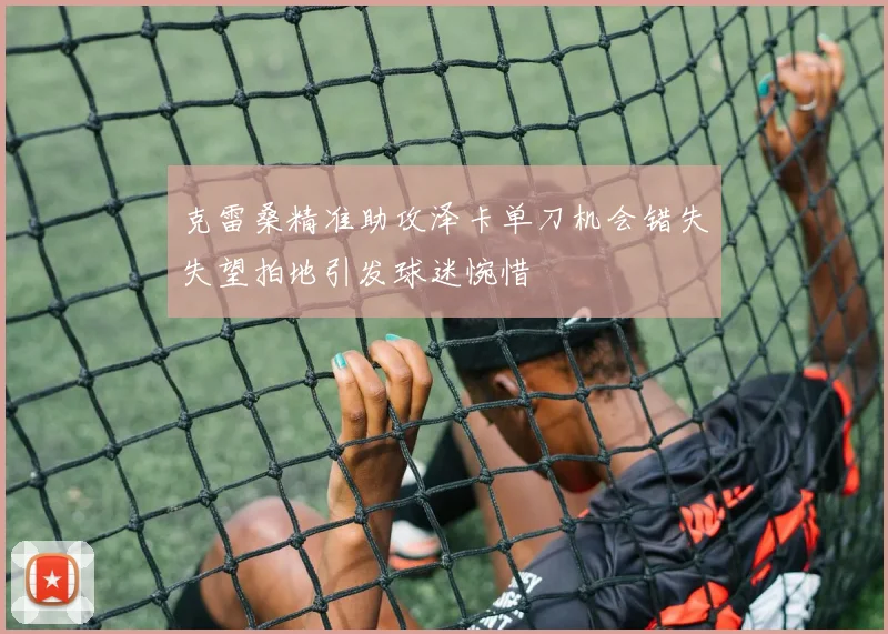 克雷桑精准助攻泽卡单刀机会错失失望拍地引发球迷惋惜