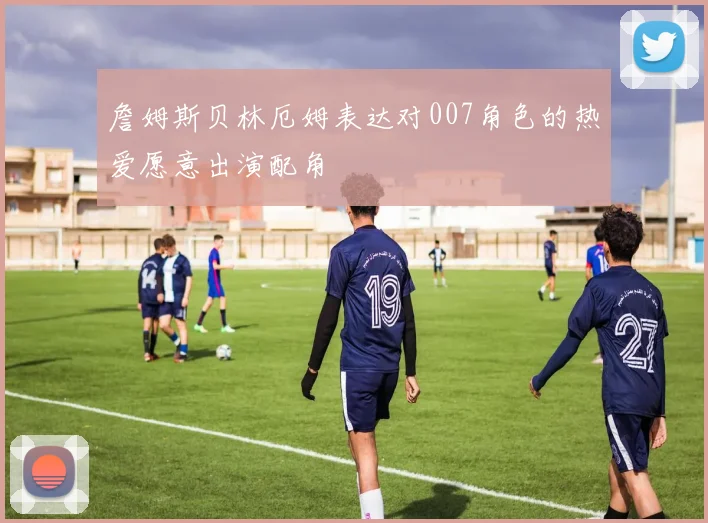 詹姆斯贝林厄姆表达对007角色的热爱愿意出演配角