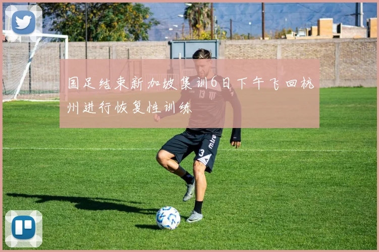 国足结束新加坡集训6日下午飞回杭州进行恢复性训练