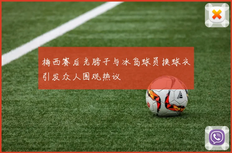 梅西赛后光膀子与冰岛球员换球衣引发众人围观热议
