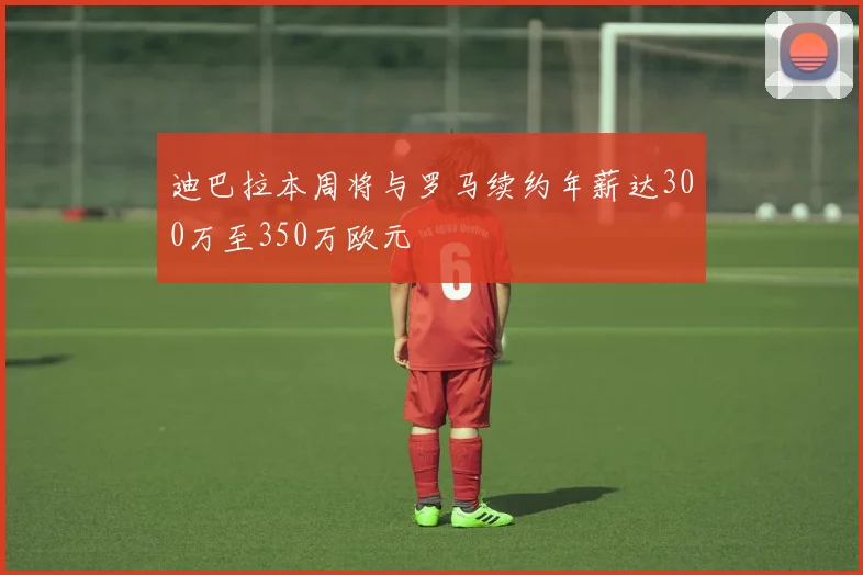 迪巴拉本周将与罗马续约年薪达300万至350万欧元