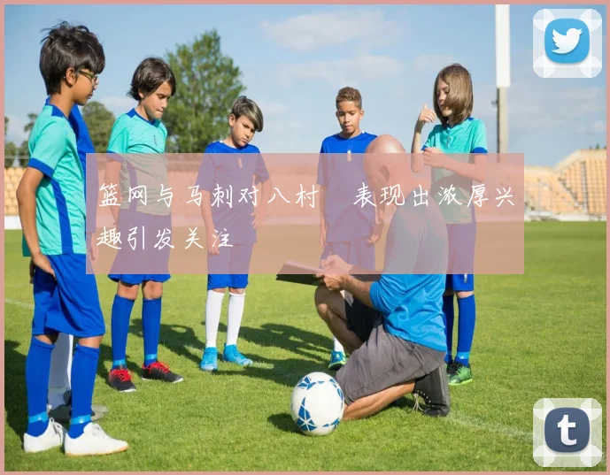 篮网与马刺对八村塁表现出浓厚兴趣引发关注