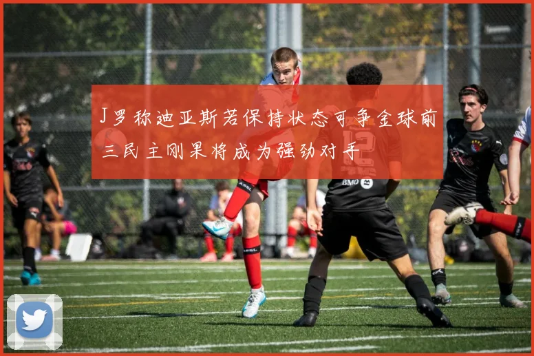 J罗称迪亚斯若保持状态可争金球前三民主刚果将成为强劲对手