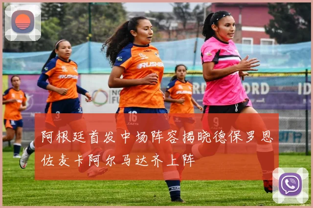 阿根廷首发中场阵容揭晓德保罗恩佐麦卡阿尔马达齐上阵