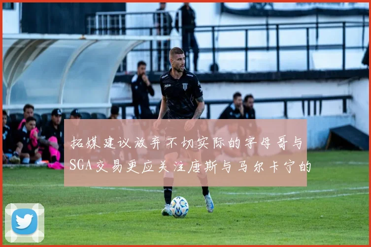 拓媒建议放弃不切实际的字母哥与SGA交易更应关注唐斯与马尔卡宁的潜力