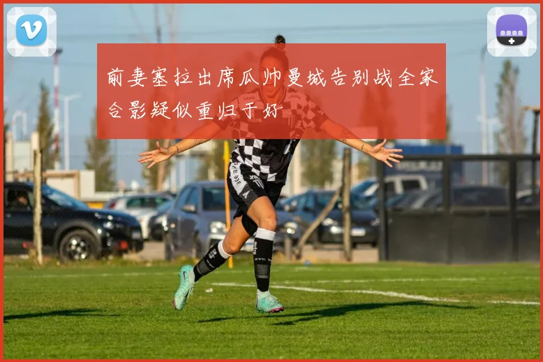 前妻塞拉出席瓜帅曼城告别战全家合影疑似重归于好